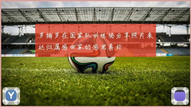 罗梅罗在国家队训练场分享照片表达归属感回家的感觉真好