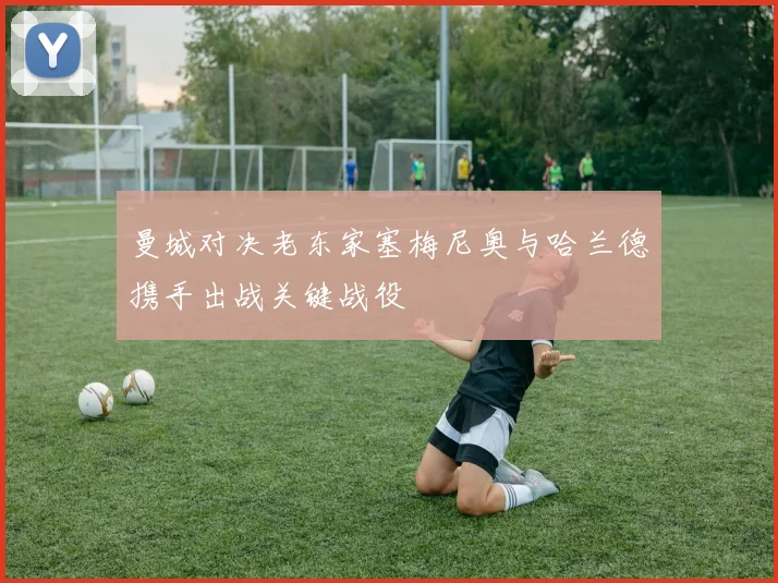 曼城对决老东家塞梅尼奥与哈兰德携手出战关键战役