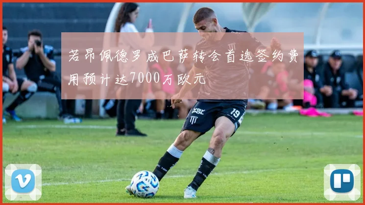 若昂佩德罗成巴萨转会首选签约费用预计达7000万欧元