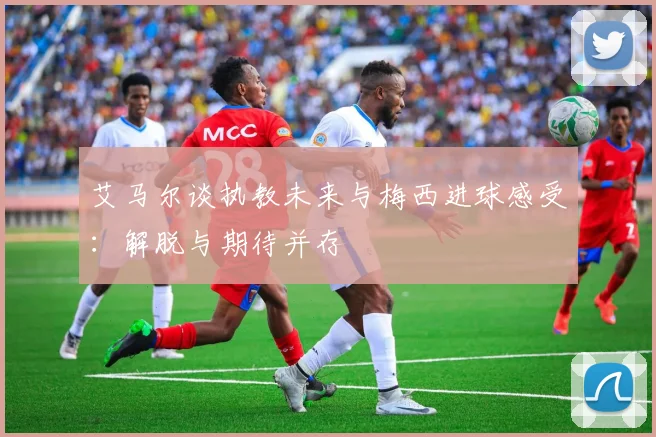 艾马尔谈执教未来与梅西进球感受：解脱与期待并存