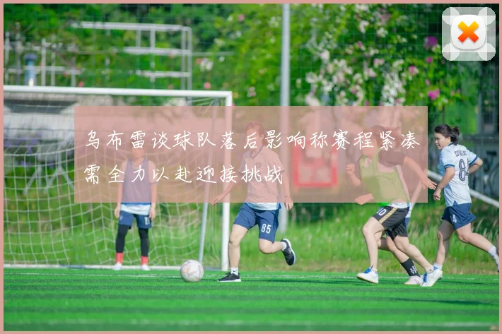 乌布雷谈球队落后影响称赛程紧凑需全力以赴迎接挑战