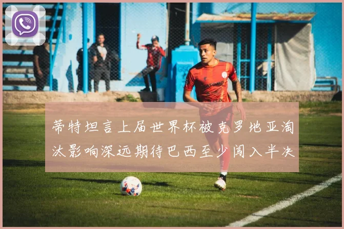 蒂特坦言上届世界杯被克罗地亚淘汰影响深远期待巴西至少闯入半决赛