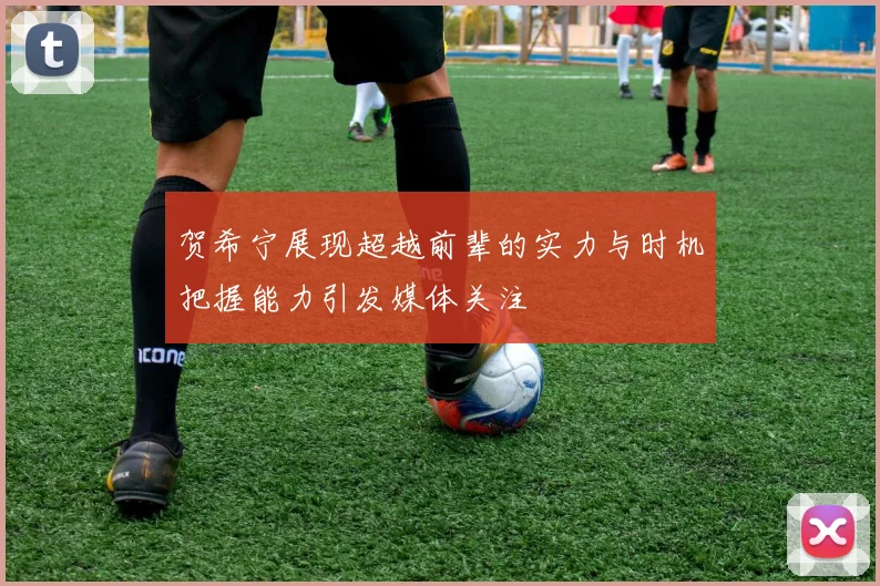 贺希宁展现超越前辈的实力与时机把握能力引发媒体关注
