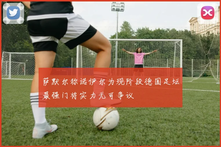 萨默尔称诺伊尔为现阶段德国足坛最强门将实力无可争议
