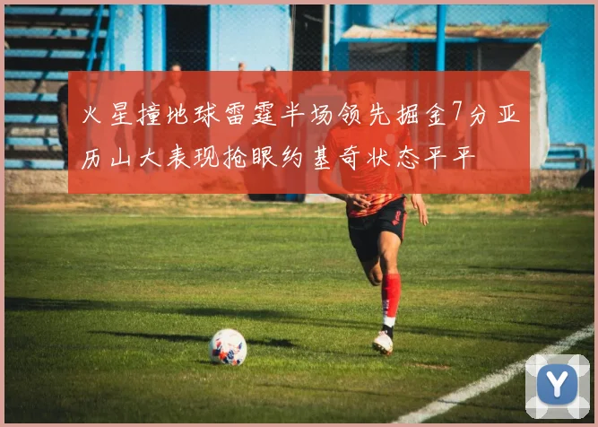 火星撞地球雷霆半场领先掘金7分亚历山大表现抢眼约基奇状态平平