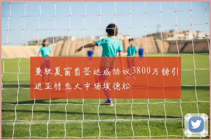 曼联夏窗首签达成协议3800万镑引进亚特兰大中场埃德松