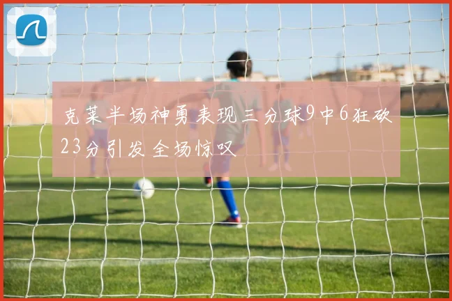 克莱半场神勇表现三分球9中6狂砍23分引发全场惊叹