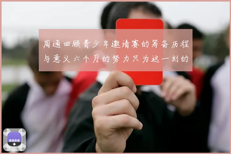 周通回顾青少年邀请赛的筹备历程与意义六个月的努力只为这一刻的精彩