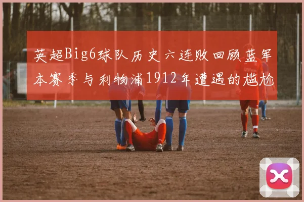 英超Big6球队历史六连败回顾蓝军本赛季与利物浦1912年遭遇的尴尬时刻