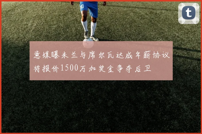 意媒曝米兰与席尔瓦达成年薪协议将报价1500万加奖金争夺后卫