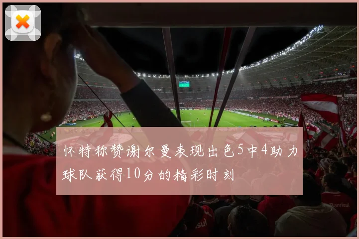 怀特称赞谢尔曼表现出色5中4助力球队获得10分的精彩时刻