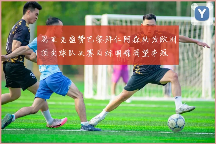 恩里克盛赞巴黎拜仁阿森纳为欧洲顶尖球队决赛目标明确渴望夺冠